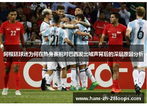 阿根廷球迷为何在热身赛前对巴西发出嘘声背后的深层原因分析 阿根廷球迷为何在热身赛前对巴西发出嘘声背后的深层原因分析
